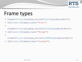 Frame types
 frame1=Frame(window,relief=FLAT,borderwidth=5)
 lb1=Label(frame1,text="Flat")

frame2=Frame(window,relief=RIDGE,borderwidth=5)
 lb2=Label(frame2,text="Ridge")

frame3=Frame(window,relief=SUNKEN,borderwidth=5)
 lb3=Label(frame3,text="sunken")
RTS Tech 22
 