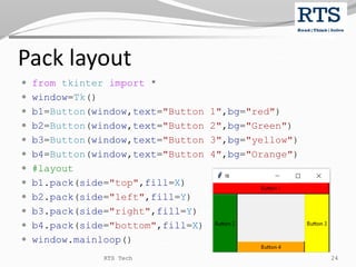 Pack layout
 from tkinter import *
 window=Tk()
 b1=Button(window,text="Button 1",bg="red")
 b2=Button(window,text="Button 2",bg="Green")
 b3=Button(window,text="Button 3",bg="yellow")
 b4=Button(window,text="Button 4",bg="Orange")
 #layout
 b1.pack(side="top",fill=X)
 b2.pack(side="left",fill=Y)
 b3.pack(side="right",fill=Y)
 b4.pack(side="bottom",fill=X)
 window.mainloop()
RTS Tech 24
 