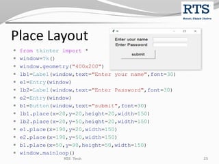 Place Layout
 from tkinter import *
 window=Tk()
 window.geometry("400x200")
 lb1=Label(window,text="Enter your name",font=30)
 e1=Entry(window)
 lb2=Label(window,text="Enter Password",font=30)
 e2=Entry(window)
 b1=Button(window,text="submit",font=30)
 lb1.place(x=20,y=20,height=20,width=150)
 lb2.place(x=20,y=50,height=20,width=150)
 e1.place(x=190,y=20,width=150)
 e2.place(x=190,y=50,width=150)
 b1.place(x=50,y=90,height=50,width=150)
 window.mainloop()
RTS Tech 25
 