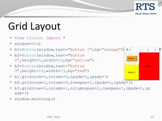 Grid Layout
 from tkinter import *
 window=Tk()
 b1=Button(window,text="Button 1",bg="orange")
 b2=Button(window,text="Button
2",height=5,width=10,bg="yellow")
 b3=Button(window,text="Button
3",height=10,width=15,bg="red")
 b1.grid(row=0,column=0,ipadx=5,ipady=3)
 b2.grid(row=1,column=0,rowspan=2,ipadx=5,ipady=3)
 b3.grid(row=0,column=1,columnspan=2,rowspan=3,ipadx=5,ip
ady=3)
 window.mainloop()
RTS Tech 26
 