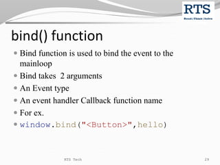 bind() function
 Bind function is used to bind the event to the
mainloop
 Bind takes 2 arguments
 An Event type
 An event handler Callback function name
 For ex.
 window.bind("<Button>",hello)
RTS Tech 29
 