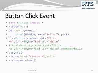 Button Click Event
 from tkinter import *
 window =Tk()
 def hello(event):
 Label(window,text="Hello ").pack()
 btn=Button(window,text="Click
Me",font=40,bg="Red",fg='White')
 # btn1=Button(window,text="Click
Me",font=40,bg="Red",fg='White',command=hello)
 btn.pack()
 window.bind("<Button>",hello)
 window.mainloop()
RTS Tech 30
 