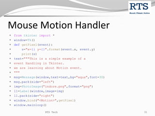 Mouse Motion Handler
 from tkinter import *
 window=Tk()
 def getPixel(event):
 s="x={} y={}".format(event.x, event.y)
 print(s)
 text="""This is a simple example of a
 event Handling in Tkinter.
 we are learning about Motion event.
 """
 msg=Message(window,text=text,bg="aqua",font=30)
 msg.pack(side="left")
 img=PhotoImage("indore.png",format="png")
 l1=Label(window,image=img)
 l1.pack(side="right")
 window.bind("<Motion>",getPixel)
 window.mainloop()
RTS Tech 31
 