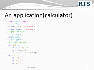 An application(calculator)
 from tkinter import *
 window=Tk()
 window.title("Calculator")
 window.geometry("500x500")
 #input variables
 n1=StringVar()
 n2=StringVar()
 n3=StringVar()
 #callback functoin
 def add():
 a=int(n1.get())
 b=int(n2.get())
 n3.set("{}".format(a+b))
 def clr():
 n1.set("")
 n2.set("")
 n3.set("")
RTS Tech 32
 
