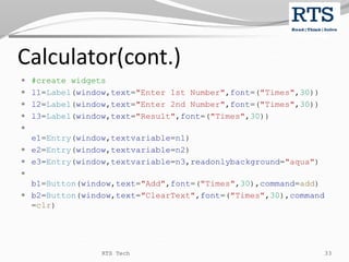Calculator(cont.)
 #create widgets
 l1=Label(window,text="Enter 1st Number",font=("Times",30))
 l2=Label(window,text="Enter 2nd Number",font=("Times",30))
 l3=Label(window,text="Result",font=("Times",30))

e1=Entry(window,textvariable=n1)
 e2=Entry(window,textvariable=n2)
 e3=Entry(window,textvariable=n3,readonlybackground="aqua")

b1=Button(window,text="Add",font=("Times",30),command=add)
 b2=Button(window,text="ClearText",font=("Times",30),command
=clr)
RTS Tech 33
 