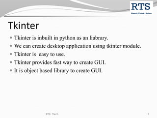Tkinter
 Tkinter is inbuilt in python as an liabrary.
 We can create desktop application using tkinter module.
 Tkinter is easy to use.
 Tkinter provides fast way to create GUI.
 It is object based library to create GUI.
RTS Tech 5
 