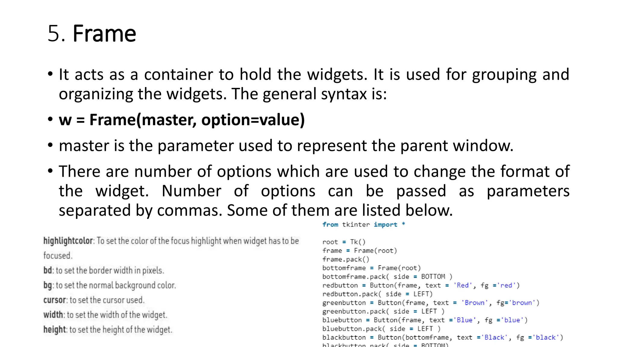 5. Frame
• It acts as a container to hold the widgets. It is used for grouping and
organizing the widgets. The general syntax is:
• w = Frame(master, option=value)
• master is the parameter used to represent the parent window.
• There are number of options which are used to change the format of
the widget. Number of options can be passed as parameters
separated by commas. Some of them are listed below.
 