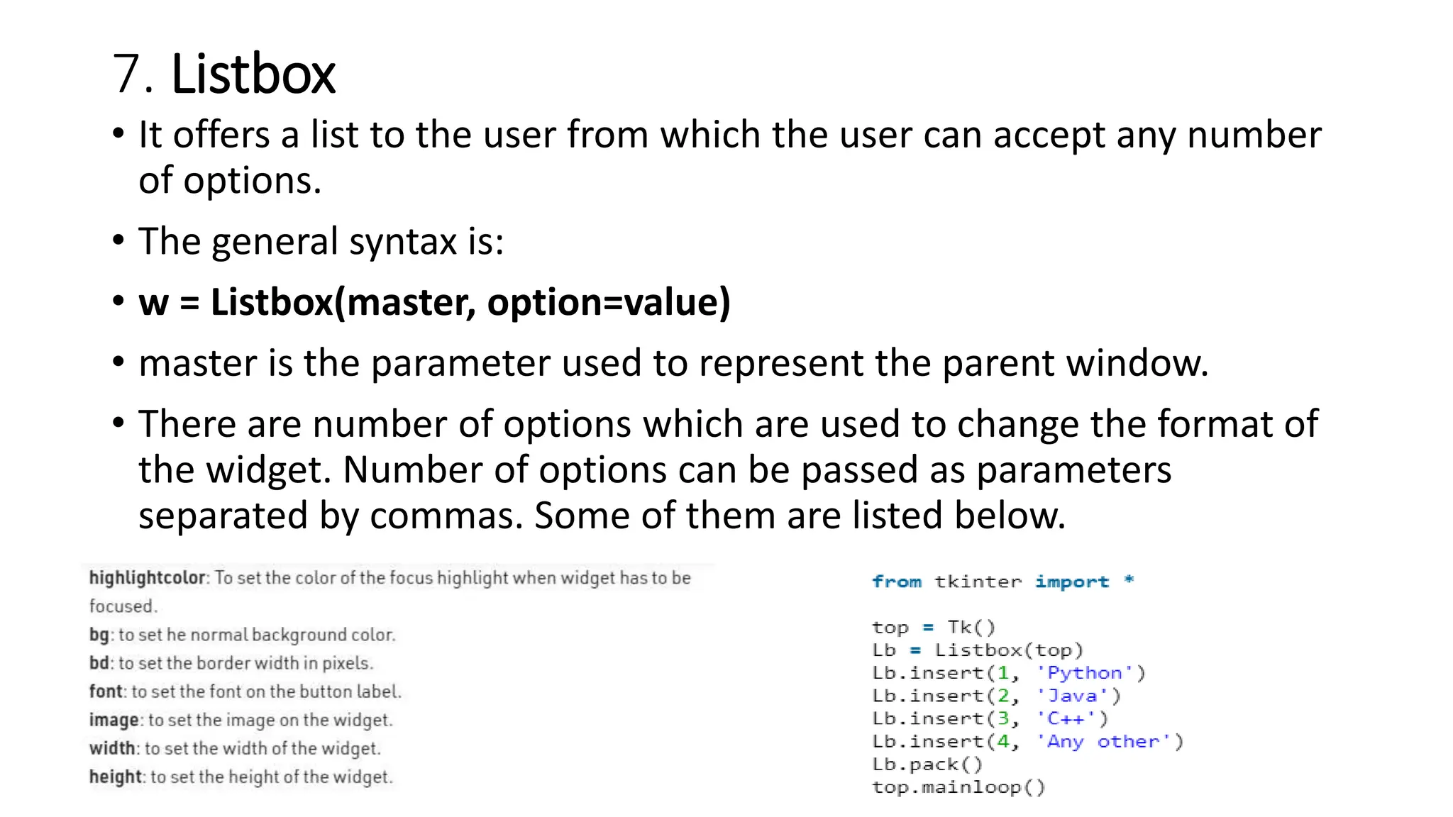 7. Listbox
• It offers a list to the user from which the user can accept any number
of options.
• The general syntax is:
• w = Listbox(master, option=value)
• master is the parameter used to represent the parent window.
• There are number of options which are used to change the format of
the widget. Number of options can be passed as parameters
separated by commas. Some of them are listed below.
 