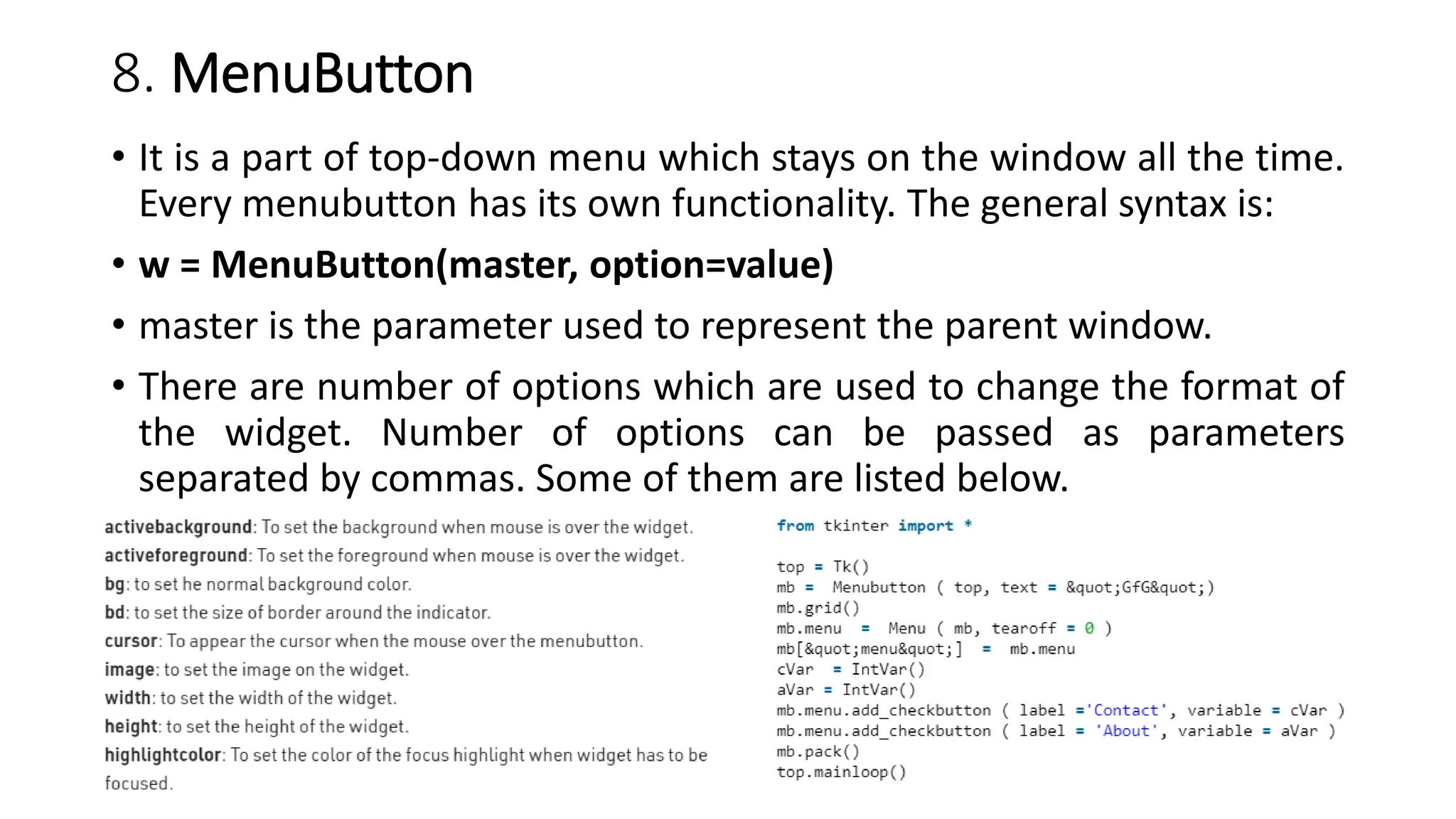 8. MenuButton
• It is a part of top-down menu which stays on the window all the time.
Every menubutton has its own functionality. The general syntax is:
• w = MenuButton(master, option=value)
• master is the parameter used to represent the parent window.
• There are number of options which are used to change the format of
the widget. Number of options can be passed as parameters
separated by commas. Some of them are listed below.
 