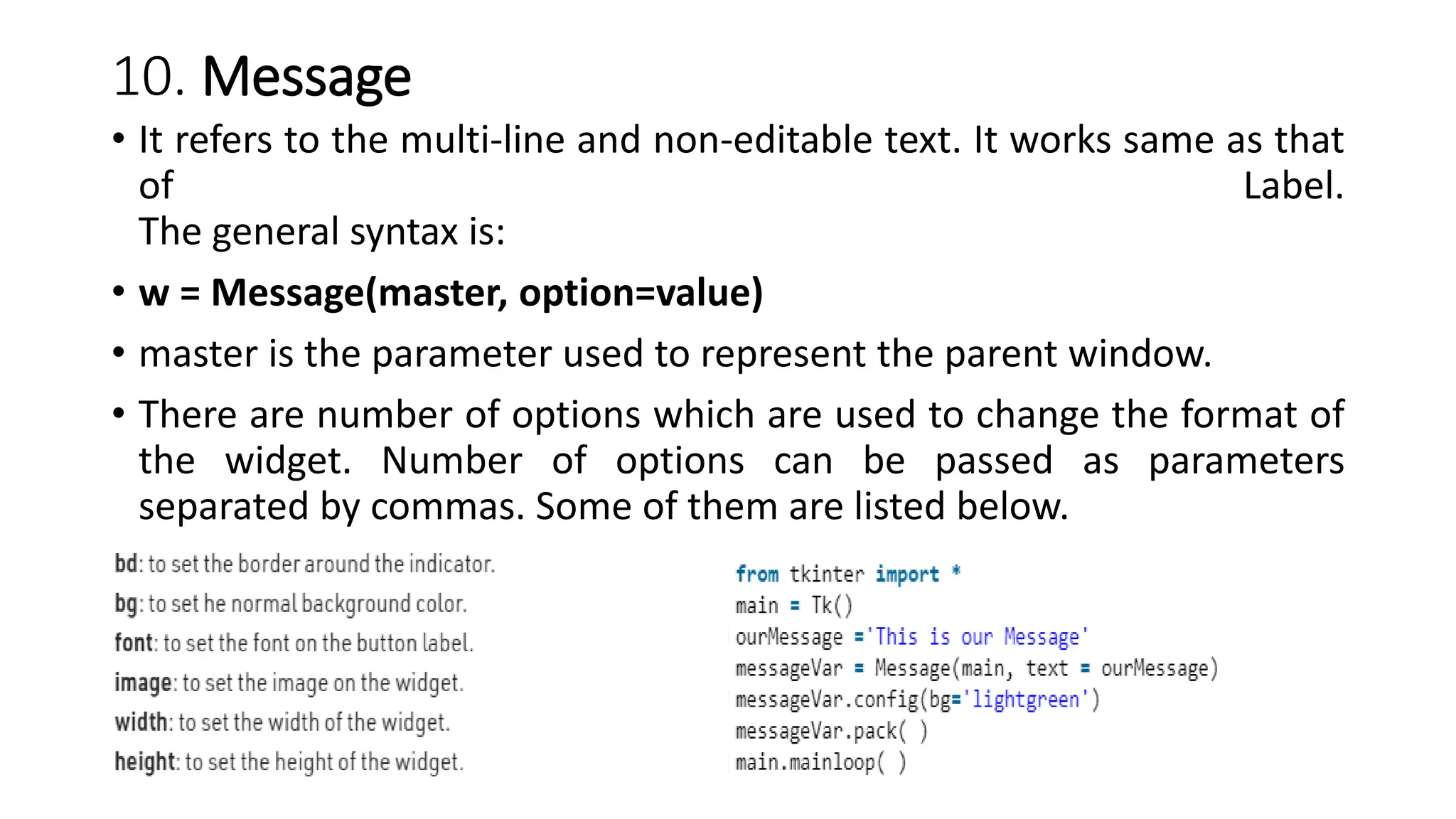 10. Message
• It refers to the multi-line and non-editable text. It works same as that
of Label.
The general syntax is:
• w = Message(master, option=value)
• master is the parameter used to represent the parent window.
• There are number of options which are used to change the format of
the widget. Number of options can be passed as parameters
separated by commas. Some of them are listed below.
 