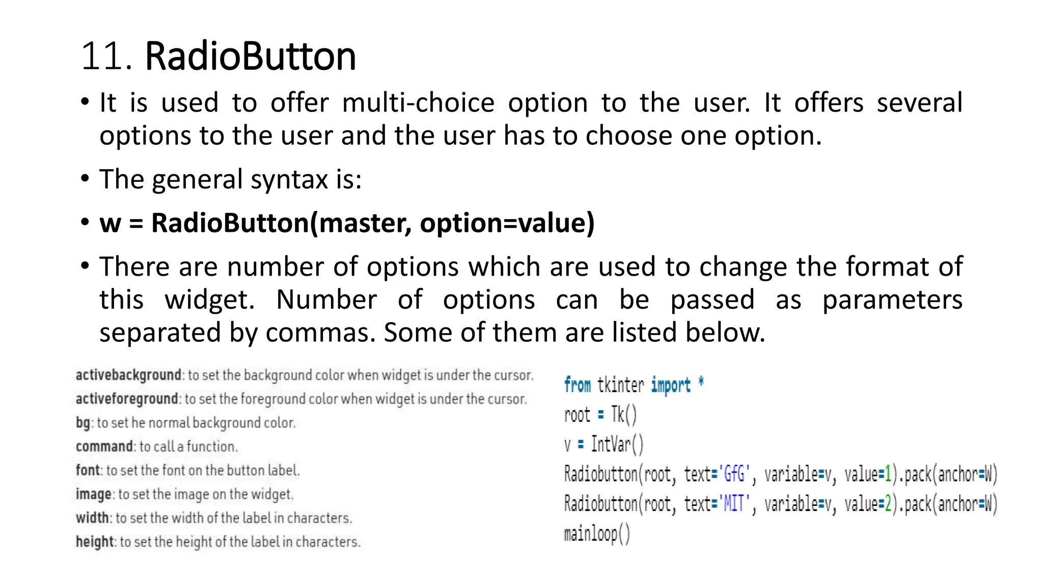 11. RadioButton
• It is used to offer multi-choice option to the user. It offers several
options to the user and the user has to choose one option.
• The general syntax is:
• w = RadioButton(master, option=value)
• There are number of options which are used to change the format of
this widget. Number of options can be passed as parameters
separated by commas. Some of them are listed below.
 