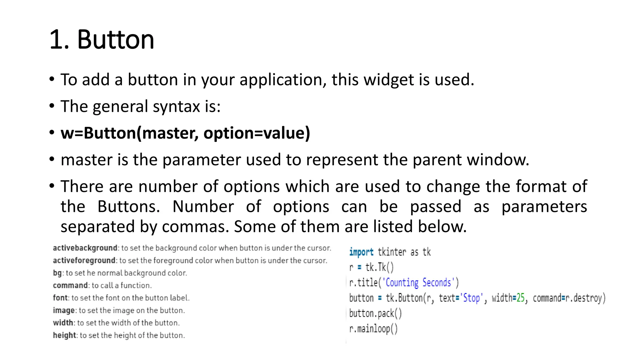 1. Button
• To add a button in your application, this widget is used.
• The general syntax is:
• w=Button(master, option=value)
• master is the parameter used to represent the parent window.
• There are number of options which are used to change the format of
the Buttons. Number of options can be passed as parameters
separated by commas. Some of them are listed below.
 