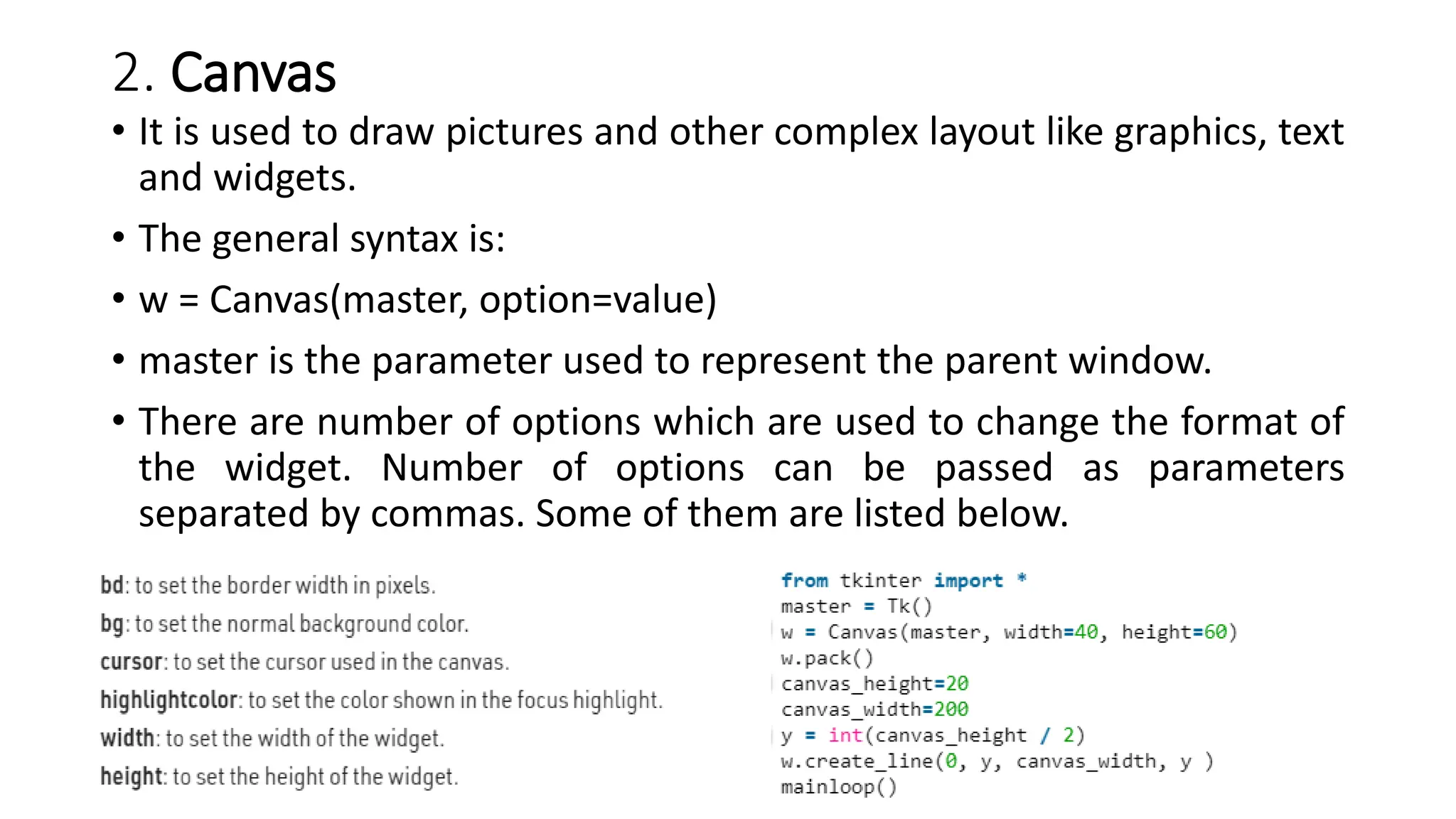 2. Canvas
• It is used to draw pictures and other complex layout like graphics, text
and widgets.
• The general syntax is:
• w = Canvas(master, option=value)
• master is the parameter used to represent the parent window.
• There are number of options which are used to change the format of
the widget. Number of options can be passed as parameters
separated by commas. Some of them are listed below.
 
