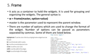 5. Frame
• It acts as a container to hold the widgets. It is used for grouping and
organizing the widgets. The general syntax is:
• w = Frame(master, option=value)
• master is the parameter used to represent the parent window.
• There are number of options which are used to change the format of
the widget. Number of options can be passed as parameters
separated by commas. Some of them are listed below.
 
