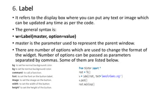 6. Label
• It refers to the display box where you can put any text or image which
can be updated any time as per the code.
• The general syntax is:
• w=Label(master, option=value)
• master is the parameter used to represent the parent window.
• There are number of options which are used to change the format of
the widget. Number of options can be passed as parameters
separated by commas. Some of them are listed below.
 