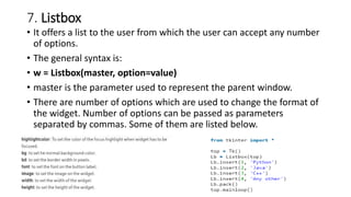 7. Listbox
• It offers a list to the user from which the user can accept any number
of options.
• The general syntax is:
• w = Listbox(master, option=value)
• master is the parameter used to represent the parent window.
• There are number of options which are used to change the format of
the widget. Number of options can be passed as parameters
separated by commas. Some of them are listed below.
 