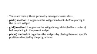 • There are mainly three geometry manager classes class.
• pack() method: It organizes the widgets in blocks before placing in
the parent widget.
• grid() method: It organizes the widgets in grid (table-like structure)
before placing in the parent widget.
• place() method: It organizes the widgets by placing them on specific
positions directed by the programmer.
 