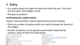 4. Entry
• It is used to input the single line text entry from the user.. For multi-
line text input, Text widget is used.
• The general syntax is:
w=Entry(master, option=value)
master is the parameter used to represent the parent window.
• There are number of options which are used to change the format of
the widget.
• Number of options can be passed as parameters separated by
commas. Some of them are listed below.
 