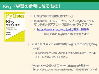 KivyѧβοˤʤΣ
? ձZα3Գ椵Ƥ
?  Kivyץߥ DPython
ޥåץD (gPython饤֥`
? https://www.amazon.co.jp/dp/4254128967/
? ڤǳKivyvSαǤ褤
? ʽɥȤηU(https://github.com/pyKy/kivy-
doc-ja)
? ¤׷ƤʤΤǲοˤHӢZιʽɥ
Ȥˤi߱Ȥ٤Ƥ
? Python Kivyʹ Kv Languageλ
https://qiita.com/dario_okazaki/items/7892b24fcfa787faface
 