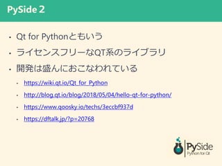 PySide
? Qt for PythonȤ⤤
? 饤󥹥ե`QTϵΥ饤֥
? _kʢˤʤƤ
? https://wiki.qt.io/Qt_for_Python
? http://blog.qt.io/blog/2018/05/04/hello-qt-for-python/
? https://www.qoosky.io/techs/3eccbf937d
? https://dftalk.jp/?p=20768
 