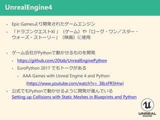UnrealEngine4
? Epic Games_k줿`२󥸥
? ɥ饴󥯥XI `ࣩ䡸`?󣯥`?
`?ȩ``ӳʹ
? `礬PythonǄӤΤ_k
? https://github.com/20tab/UnrealEnginePython
? EuroPython 2017 Ǥȩ`
? AAA Games with Unreal Engine 4 and Python
(https://www.youtube.com/watch?v=_38csFR5Hrw)
? ʽǤPythonǄӤ褦_kMǤ
Setting up Collisions with Static Meshes in Blueprints and Python
 