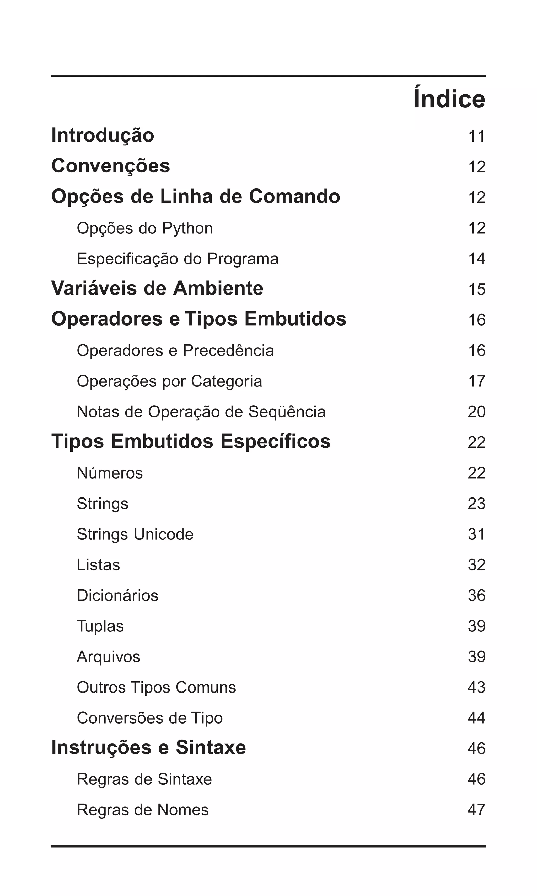 Índice
Introdução                             11
Convenções                             12
Opções de Linha de Comando             12
  Opções do Python                     12
  Especificação do Programa            14
Variáveis de Ambiente                  15
Operadores e Tipos Embutidos           16
  Operadores e Precedência             16
  Operações por Categoria              17
  Notas de Operação de Seqüência       20
Tipos Embutidos Específicos            22
  Números                              22
  Strings                              23
  Strings Unicode                      31
  Listas                               32
  Dicionários                          36
  Tuplas                               39
  Arquivos                             39
  Outros Tipos Comuns                  43
  Conversões de Tipo                   44
Instruções e Sintaxe                   46
  Regras de Sintaxe                    46
  Regras de Nomes                      47


                                      | 3
 