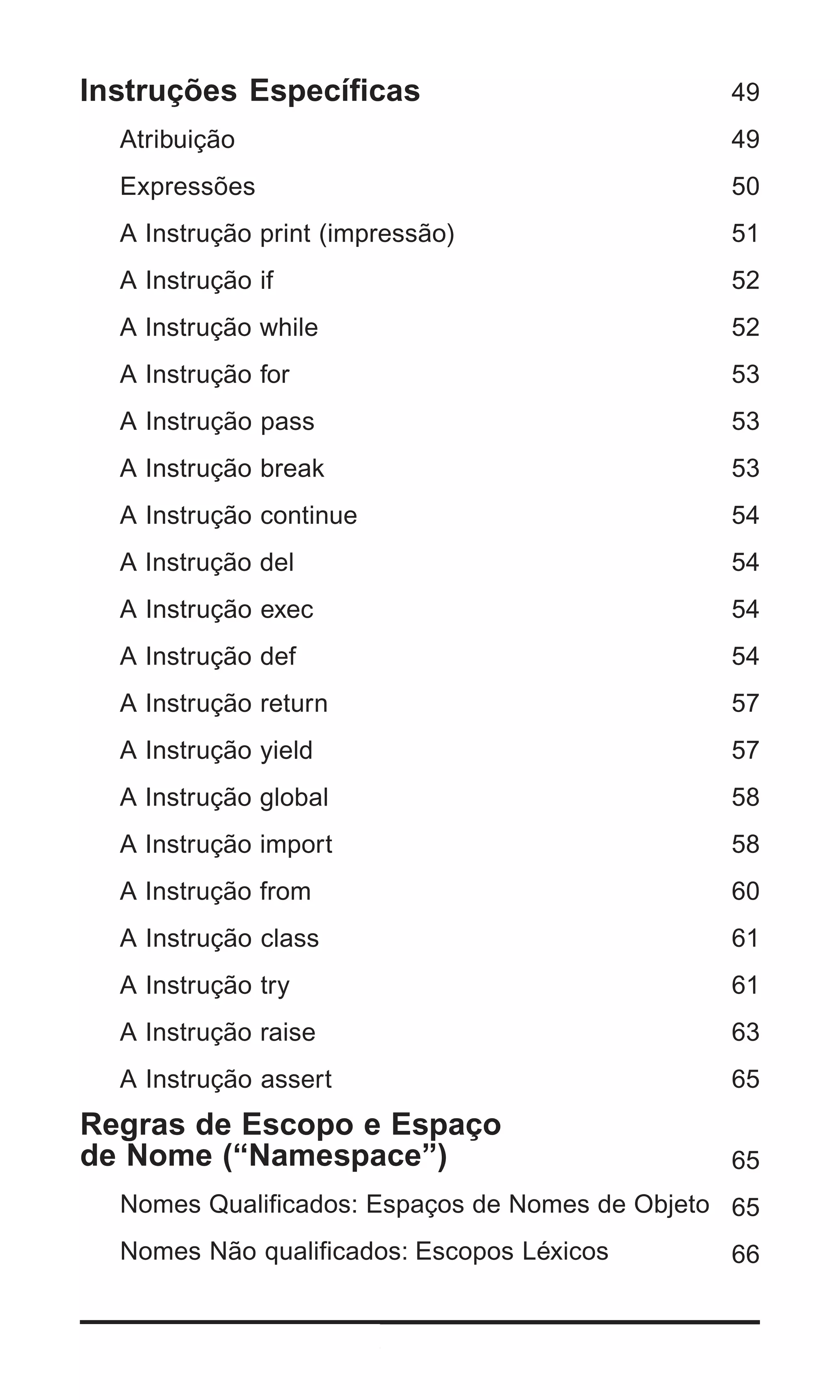 Instruções Específicas                           49
   Atribuição                                    49
   Expressões                                    50
   A Instrução print (impressão)                 51
   A Instrução if                                52
   A Instrução while                             52
   A Instrução for                               53
   A Instrução pass                              53
   A Instrução break                             53
   A Instrução continue                          54
   A Instrução del                               54
   A Instrução exec                              54
   A Instrução def                               54
   A Instrução return                            57
   A Instrução yield                             57
   A Instrução global                            58
   A Instrução import                            58
   A Instrução from                              60
   A Instrução class                             61
   A Instrução try                               61
   A Instrução raise                             63
   A Instrução assert                            65
Regras de Escopo e Espaço
de Nome (“Namespace”)                            65
   Nomes Qualificados: Espaços de Nomes de Objeto 65
   Nomes Não qualificados: Escopos Léxicos       66


4 | Python - Guia de Bolso
 