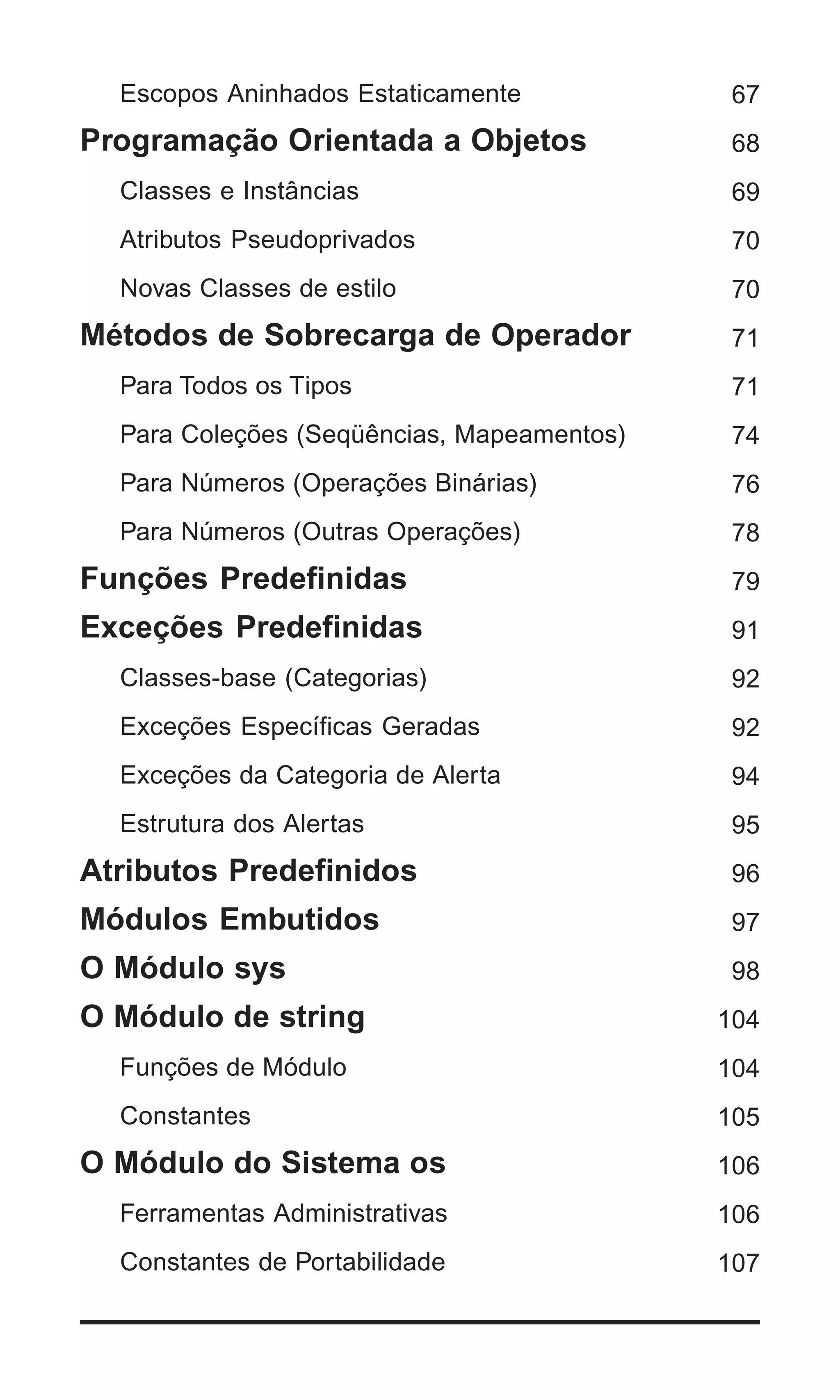 Escopos Aninhados Estaticamente            67
Programação Orientada a Objetos              68
  Classes e Instâncias                       69
  Atributos Pseudoprivados                   70
  Novas Classes de estilo                    70
Métodos de Sobrecarga de Operador            71
  Para Todos os Tipos                        71
  Para Coleções (Seqüências, Mapeamentos)    74
  Para Números (Operações Binárias)          76
  Para Números (Outras Operações)            78
Funções Predefinidas                         79
Exceções Predefinidas                        91
  Classes-base (Categorias)                  92
  Exceções Específicas Geradas               92
  Exceções da Categoria de Alerta            94
  Estrutura dos Alertas                      95
Atributos Predefinidos                       96
Módulos Embutidos                            97
O Módulo sys                                 98
O Módulo de string                          104
  Funções de Módulo                         104
  Constantes                                105
O Módulo do Sistema os                      106
  Ferramentas Administrativas               106
  Constantes de Portabilidade               107


                                            | 5
 
