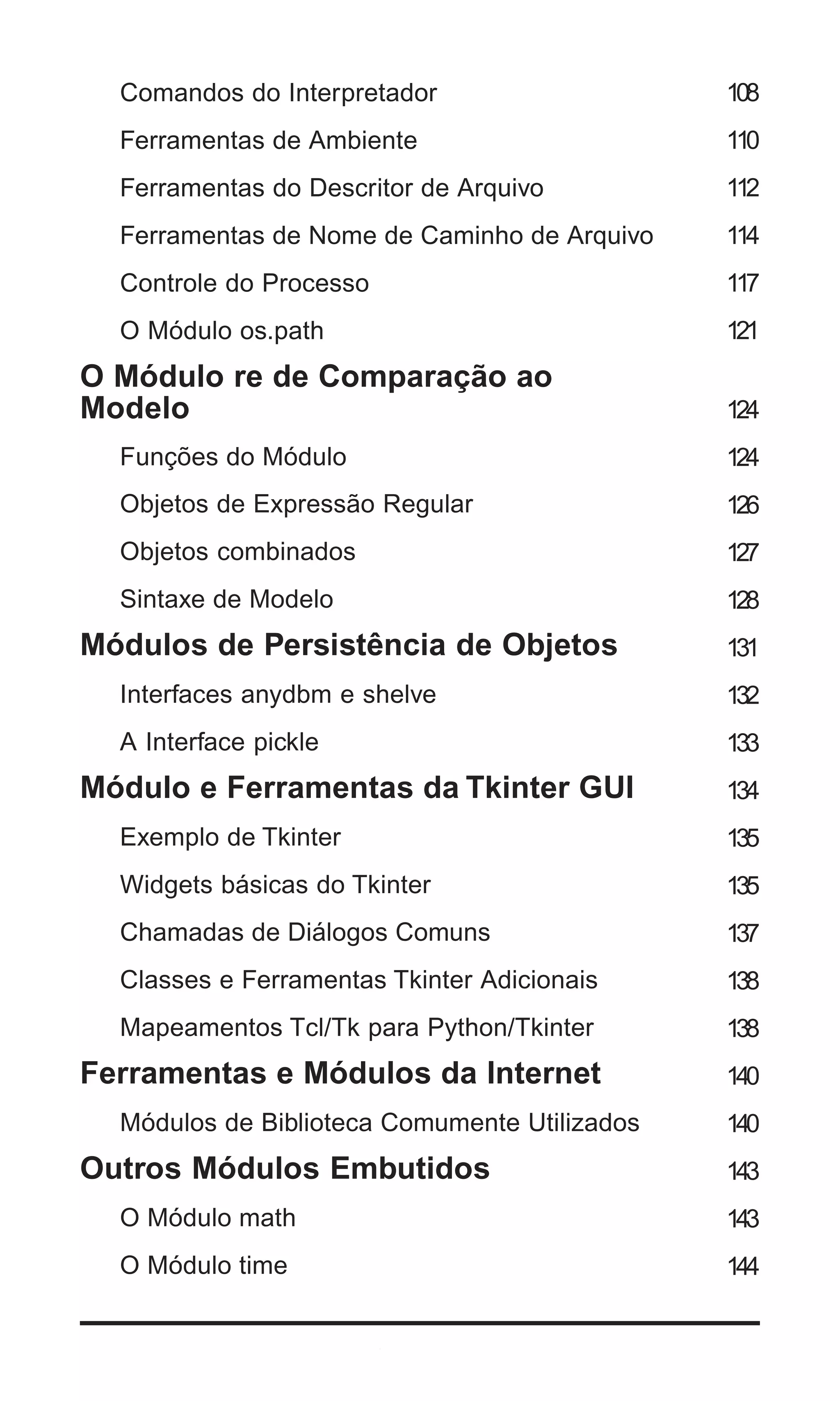 Comandos do Interpretador                    108
   Ferramentas de Ambiente                      110
   Ferramentas do Descritor de Arquivo          112
   Ferramentas de Nome de Caminho de Arquivo    114
   Controle do Processo                         117
   O Módulo os.path                             121
O Módulo re de Comparação ao
Modelo                                          124
   Funções do Módulo                            124
   Objetos de Expressão Regular                 126
   Objetos combinados                           127
   Sintaxe de Modelo                            128
Módulos de Persistência de Objetos              131
   Interfaces anydbm e shelve                   132
   A Interface pickle                           133
Módulo e Ferramentas da Tkinter GUI             134
   Exemplo de Tkinter                           135
   Widgets básicas do Tkinter                   135
   Chamadas de Diálogos Comuns                  137
   Classes e Ferramentas Tkinter Adicionais     138
   Mapeamentos Tcl/Tk para Python/Tkinter       138
Ferramentas e Módulos da Internet               140
   Módulos de Biblioteca Comumente Utilizados   140
Outros Módulos Embutidos                        143
   O Módulo math                                143
   O Módulo time                                144


6 | Python - Guia de Bolso
 