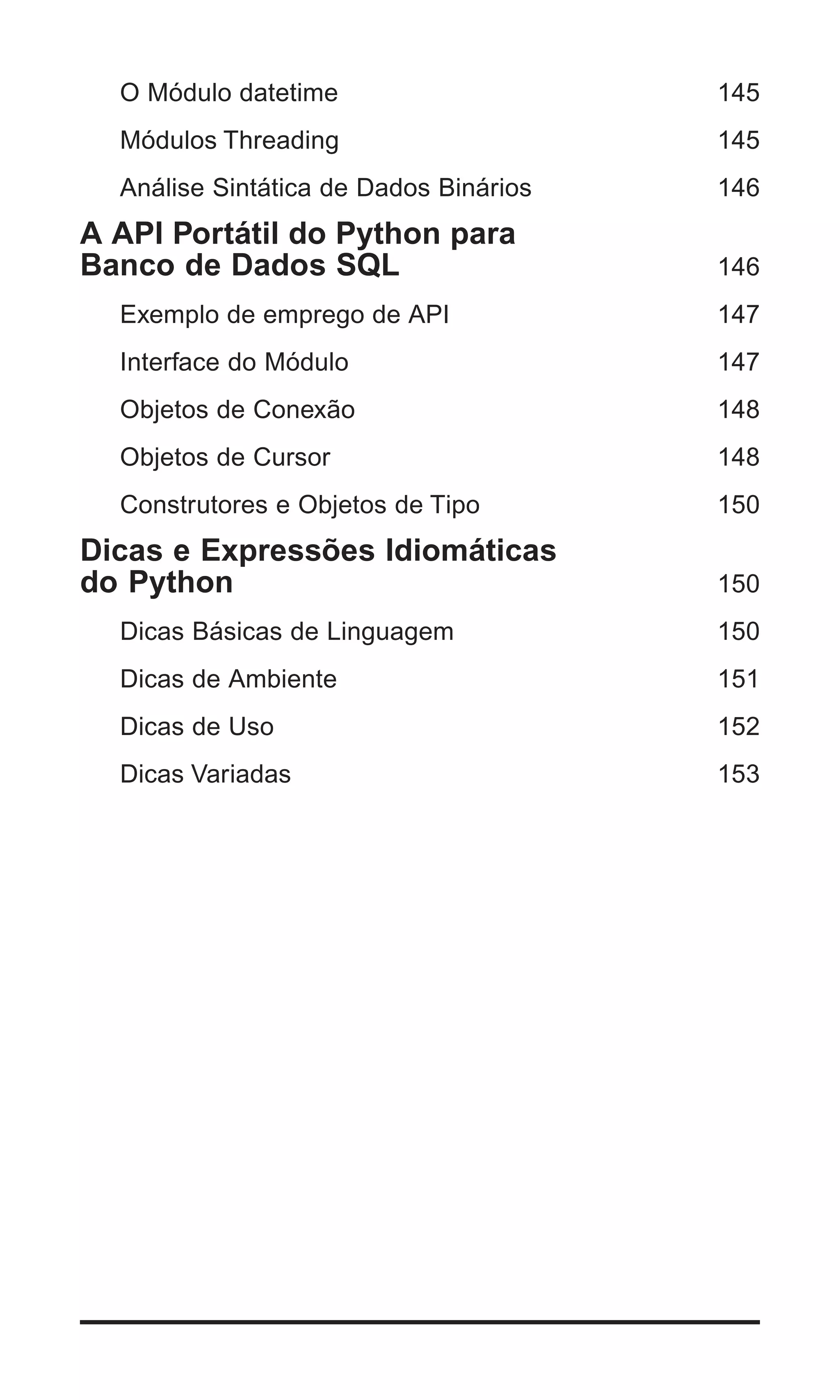 O Módulo datetime                     145
  Módulos Threading                     145
  Análise Sintática de Dados Binários   146
A API Portátil do Python para
Banco de Dados SQL                      146
  Exemplo de emprego de API             147
  Interface do Módulo                   147
  Objetos de Conexão                    148
  Objetos de Cursor                     148
  Construtores e Objetos de Tipo        150
Dicas e Expressões Idiomáticas
do Python                               150
  Dicas Básicas de Linguagem            150
  Dicas de Ambiente                     151
  Dicas de Uso                          152
  Dicas Variadas                        153




                                        | 7
 