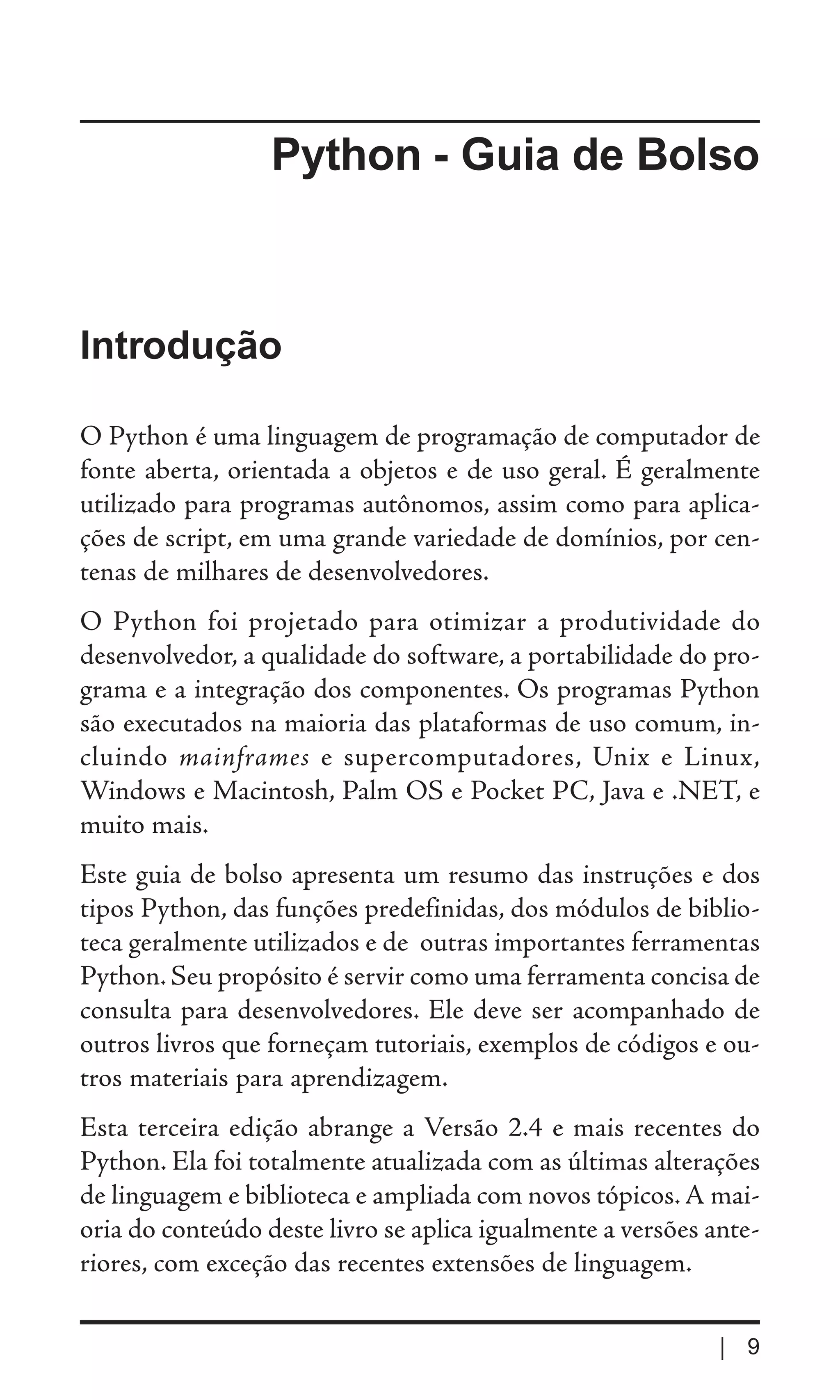 Python - Guia de Bolso



Introdução

O Python é uma linguagem de programação de computador de
fonte aberta, orientada a objetos e de uso geral. É geralmente
utilizado para programas autônomos, assim como para aplica-
ções de script, em uma grande variedade de domínios, por cen-
tenas de milhares de desenvolvedores.
O Python foi projetado para otimizar a produtividade do
desenvolvedor, a qualidade do software, a portabilidade do pro-
grama e a integração dos componentes. Os programas Python
são executados na maioria das plataformas de uso comum, in-
cluindo mainframes e supercomputadores, Unix e Linux,
Windows e Macintosh, Palm OS e Pocket PC, Java e .NET, e
muito mais.
Este guia de bolso apresenta um resumo das instruções e dos
tipos Python, das funções predefinidas, dos módulos de biblio-
teca geralmente utilizados e de outras importantes ferramentas
Python. Seu propósito é servir como uma ferramenta concisa de
consulta para desenvolvedores. Ele deve ser acompanhado de
outros livros que forneçam tutoriais, exemplos de códigos e ou-
tros materiais para aprendizagem.
Esta terceira edição abrange a Versão 2.4 e mais recentes do
Python. Ela foi totalmente atualizada com as últimas alterações
de linguagem e biblioteca e ampliada com novos tópicos. A mai-
oria do conteúdo deste livro se aplica igualmente a versões ante-
riores, com exceção das recentes extensões de linguagem.

                                                             | 9
 