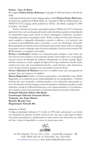 Python - Guia de Bolso
Do original Python Pocket Reference Copyright © 2006 da Editora Alta Books
Ltda.
Authorized translation from English language edition, entitled Python Pocket Reference,
by Mark Lutz published by O’Reilly Media, Inc. Copyright © 2005 by O’Reilly Media, In..
PORTUGUESE language edition published by Editora Alta Books, Copyright © 2006
by Editora Alta Books.
      Todos os direitos reservados e protegidos pela Lei 5988 de 14/12/73. Nenhuma
parte deste livro, sem autorização prévia por escrito da editora, poderá ser reproduzida
ou transmitida sejam quais forem os meios empregados: eletrônico, mecânico,
fotográfico, gravação ou quaisquer outros. Todo o esforço foi feito para fornecer a
mais completa e adequada informação, contudo a editora e o(s) autor(es) não
assumem responsabilidade pelos resultados e usos da informação fornecida.
Recomendamos aos leitores testar a informação, bem como tomar todos os cuidados
necessários (como o backup), antes da efetiva utilização. Este livro não contém CD-
ROM, disquete ou qualquer outra mídia.
Erratas e atualizações: Sempre nos esforçamos para entregar a você, leitor, um
livro livre de erros técnicos ou de conteúdo; porém, nem sempre isso é conseguido,
seja por motivo de alteração de software, interpretação ou mesmo quando alguns
deslizes constam na versão original de alguns livros que traduzimos. Sendo assim,
criamos em nosso site, www.altabooks.com.br, a seção Erratas, onde relataremos,
com a devida correção, qualquer erro encontrado em nossos livros.
Avisos e Renúncia de Direitos: Este livro é vendido como está, sem garantia de
qualquer tipo, seja expressa ou implícita.
Marcas Registradas: Todos os termos mencionados e reconhecidos como Marca
Registrada e/ou comercial são de responsabilidade de seus proprietários. A Editora
informa não estar associada a nenhum produto e/ou fornecedor apresentado no
livro. No decorrer da obra, imagens, nomes de produtos e fabricantes podem ter sido
utilizados, e desde já a Editora informa que o uso é apenas ilustrativo e/ou educativo,
não visando ao lucro, favorecimento ou desmerecimento do produto/fabricante.
Produção Editorial: Editora Alta Books
Coordenação Editorial: Fernanda Silveira
Tradução: Ana Paula Ribeiro
Revisão: Ricardo Cruz
Diagramação: Eduardo Rio

Impresso no Brasil
O código de propriedade intelectual de 1º de Julho de 1992 proíbe expressamente o uso coletivo
sem autorização dos detentores do direito autoral da obra, bem como a cópia ilegal do original.
Esta prática generalizada nos estabelecimentos de ensino, provoca uma brutal baixa nas vendas
dos livros a ponto de impossibilitar os autores de criarem novas obras.




      Av. Nilo Peçanha, 155, cjs. 1101 a 1106 - Castelo Rio de Janeiro – RJ.
              CEP: 20020-100 Tel: 21 2532-6556/ Fax: 2215-0225
          www.altabooks.com.br, e-mail: altabooks@altabooks.com.br

2 | Python - Guia de Bolso
 