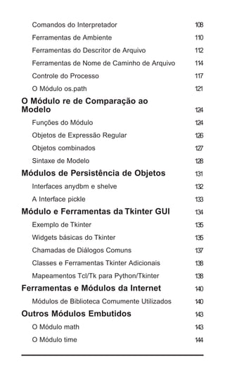 Comandos do Interpretador                    108
   Ferramentas de Ambiente                      110
   Ferramentas do Descritor de Arquivo          112
   Ferramentas de Nome de Caminho de Arquivo    114
   Controle do Processo                         117
   O Módulo os.path                             121
O Módulo re de Comparação ao
Modelo                                          124
   Funções do Módulo                            124
   Objetos de Expressão Regular                 126
   Objetos combinados                           127
   Sintaxe de Modelo                            128
Módulos de Persistência de Objetos              131
   Interfaces anydbm e shelve                   132
   A Interface pickle                           133
Módulo e Ferramentas da Tkinter GUI             134
   Exemplo de Tkinter                           135
   Widgets básicas do Tkinter                   135
   Chamadas de Diálogos Comuns                  137
   Classes e Ferramentas Tkinter Adicionais     138
   Mapeamentos Tcl/Tk para Python/Tkinter       138
Ferramentas e Módulos da Internet               140
   Módulos de Biblioteca Comumente Utilizados   140
Outros Módulos Embutidos                        143
   O Módulo math                                143
   O Módulo time                                144


6 | Python - Guia de Bolso
 