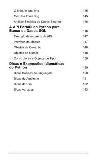 O Módulo datetime                     145
  Módulos Threading                     145
  Análise Sintática de Dados Binários   146
A API Portátil do Python para
Banco de Dados SQL                      146
  Exemplo de emprego de API             147
  Interface do Módulo                   147
  Objetos de Conexão                    148
  Objetos de Cursor                     148
  Construtores e Objetos de Tipo        150
Dicas e Expressões Idiomáticas
do Python                               150
  Dicas Básicas de Linguagem            150
  Dicas de Ambiente                     151
  Dicas de Uso                          152
  Dicas Variadas                        153




                                        | 7
 