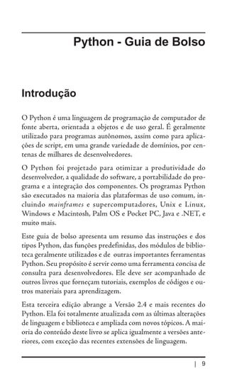Python - Guia de Bolso



Introdução

O Python é uma linguagem de programação de computador de
fonte aberta, orientada a objetos e de uso geral. É geralmente
utilizado para programas autônomos, assim como para aplica-
ções de script, em uma grande variedade de domínios, por cen-
tenas de milhares de desenvolvedores.
O Python foi projetado para otimizar a produtividade do
desenvolvedor, a qualidade do software, a portabilidade do pro-
grama e a integração dos componentes. Os programas Python
são executados na maioria das plataformas de uso comum, in-
cluindo mainframes e supercomputadores, Unix e Linux,
Windows e Macintosh, Palm OS e Pocket PC, Java e .NET, e
muito mais.
Este guia de bolso apresenta um resumo das instruções e dos
tipos Python, das funções predefinidas, dos módulos de biblio-
teca geralmente utilizados e de outras importantes ferramentas
Python. Seu propósito é servir como uma ferramenta concisa de
consulta para desenvolvedores. Ele deve ser acompanhado de
outros livros que forneçam tutoriais, exemplos de códigos e ou-
tros materiais para aprendizagem.
Esta terceira edição abrange a Versão 2.4 e mais recentes do
Python. Ela foi totalmente atualizada com as últimas alterações
de linguagem e biblioteca e ampliada com novos tópicos. A mai-
oria do conteúdo deste livro se aplica igualmente a versões ante-
riores, com exceção das recentes extensões de linguagem.

                                                             | 9
 