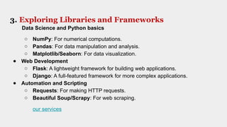 3. Exploring Libraries and Frameworks
Data Science and Python basics
○ NumPy: For numerical computations.
○ Pandas: For data manipulation and analysis.
○ Matplotlib/Seaborn: For data visualization.
● Web Development
○ Flask: A lightweight framework for building web applications.
○ Django: A full-featured framework for more complex applications.
● Automation and Scripting
○ Requests: For making HTTP requests.
○ Beautiful Soup/Scrapy: For web scraping.
our services
 