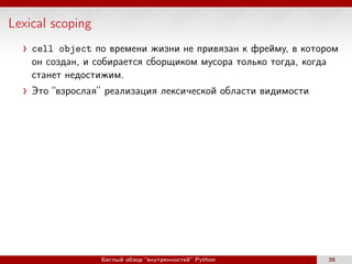 Lexical scoping
cell object по времени жизни не привязан к фрейму, в котором
он создан, и собирается сборщиком мусора только тогда, когда
станет недостижим.
Это “взрослая” реализация лексической области видимости
Беглый обзор “внутренностей” Python 36
 