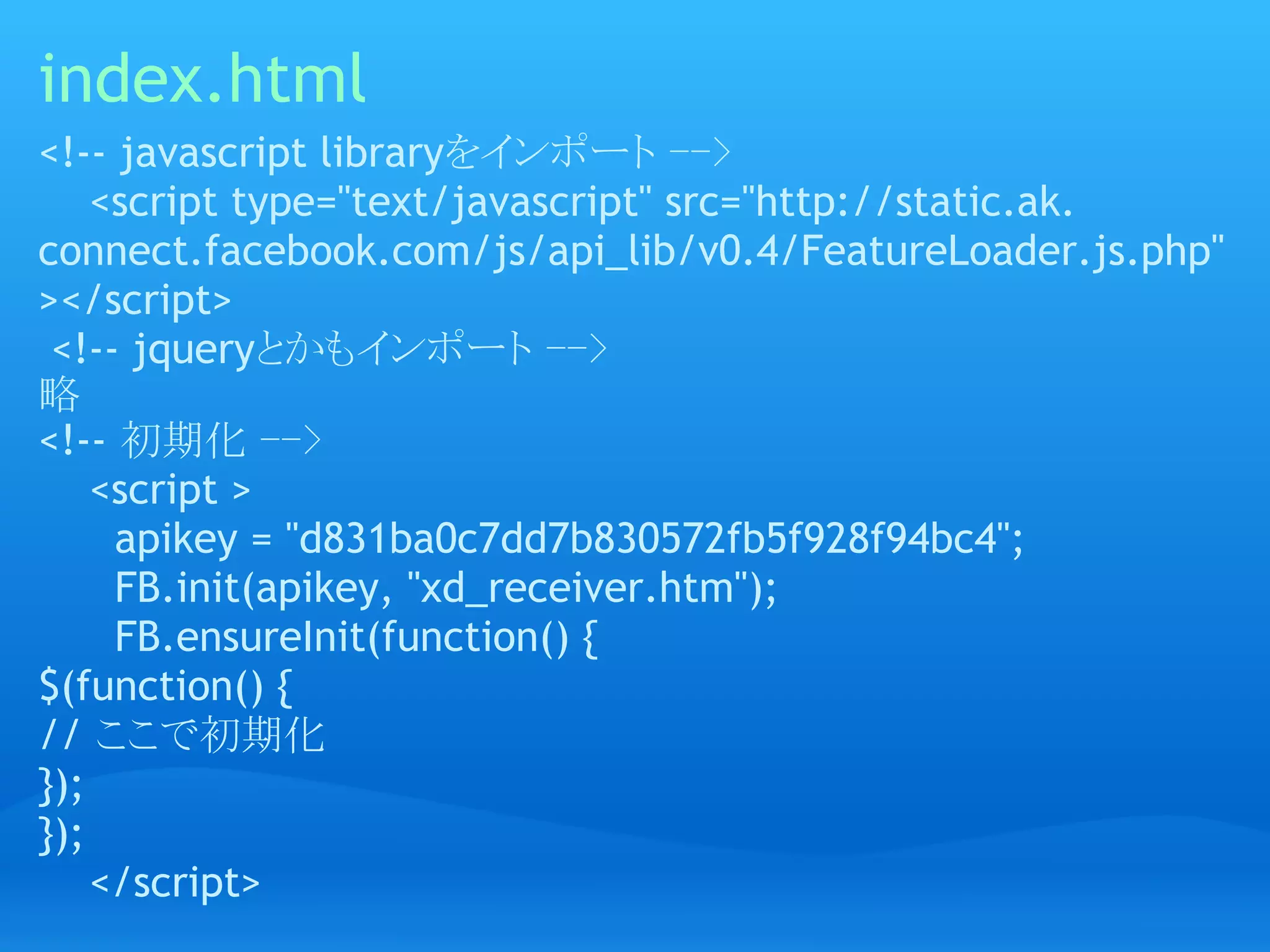 index.html
<!-- javascript libraryをインポート -->
    <script type="text/javascript" src="http://static.ak.
connect.facebook.com/js/api_lib/v0.4/FeatureLoader.js.php"
></script>
 <!-- jqueryとかもインポート -->
略
<!-- 初期化 -->
    <script >
      apikey = "d831ba0c7dd7b830572fb5f928f94bc4";
      FB.init(apikey, "xd_receiver.htm");
      FB.ensureInit(function() {
$(function() {
// ここで初期化
});
});
    </script>
 