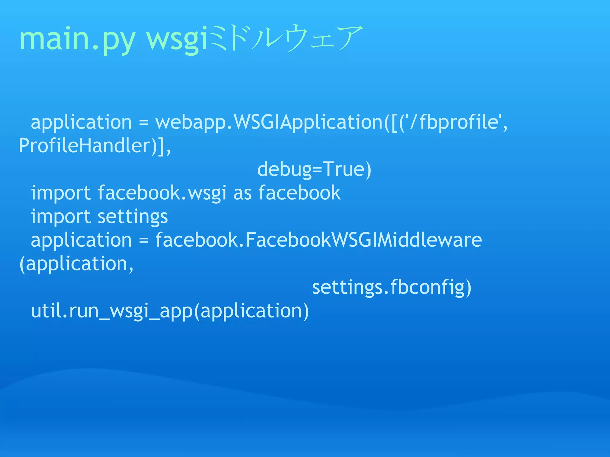 main.py wsgiミドルウェア

  application = webapp.WSGIApplication([('/fbprofile',
ProfileHandler)],
                                       debug=True)
  import facebook.wsgi as facebook
  import settings
  application = facebook.FacebookWSGIMiddleware
(application,
                                                settings.fbconfig)
  util.run_wsgi_app(application)
 