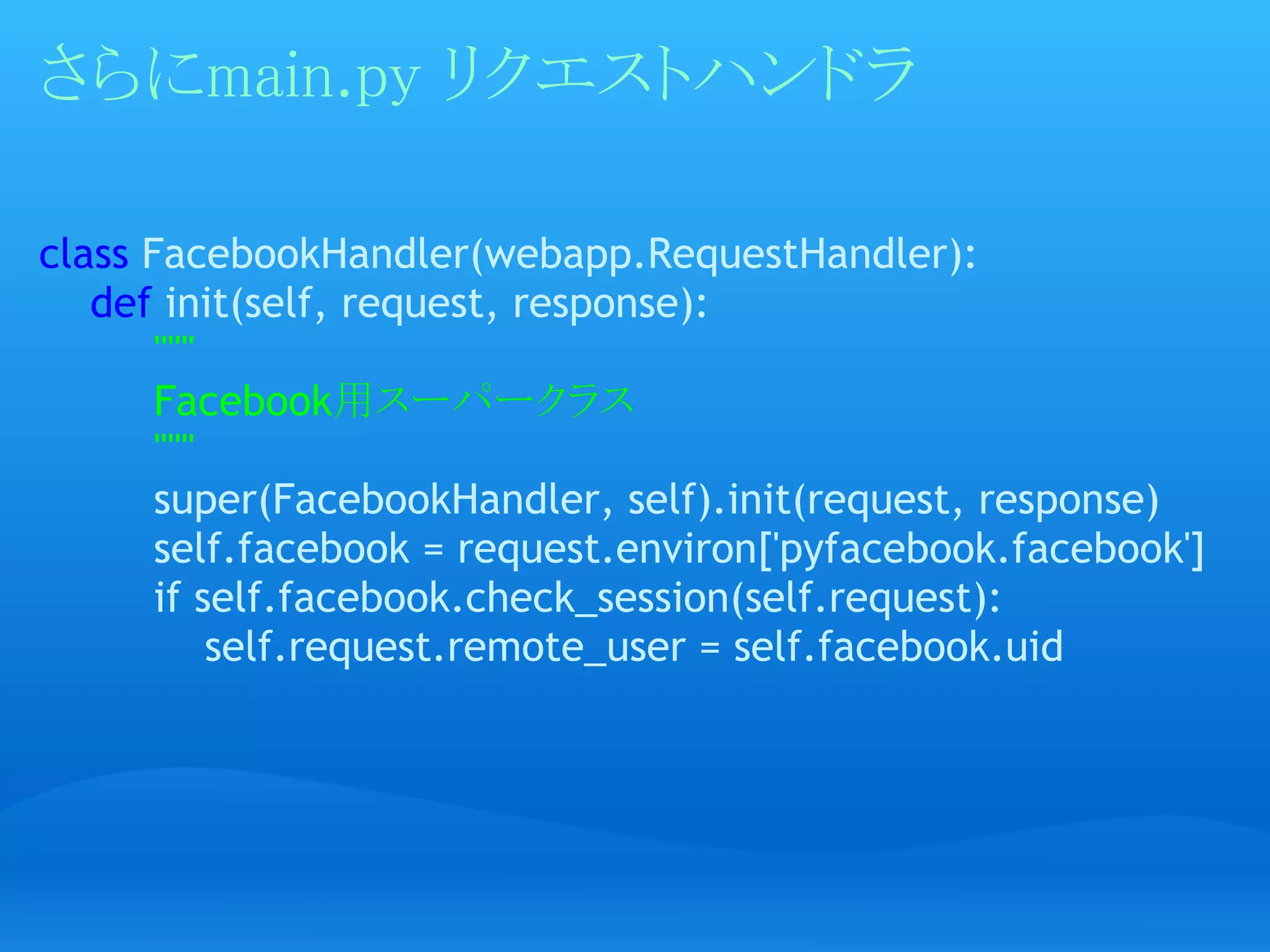 さらにmain.py リクエストハンドラ

class FacebookHandler(webapp.RequestHandler):
    def init(self, request, response):
         """
         Facebook用スーパークラス
         """
         super(FacebookHandler, self).init(request, response)
         self.facebook = request.environ['pyfacebook.facebook']
         if self.facebook.check_session(self.request):
             self.request.remote_user = self.facebook.uid
 
