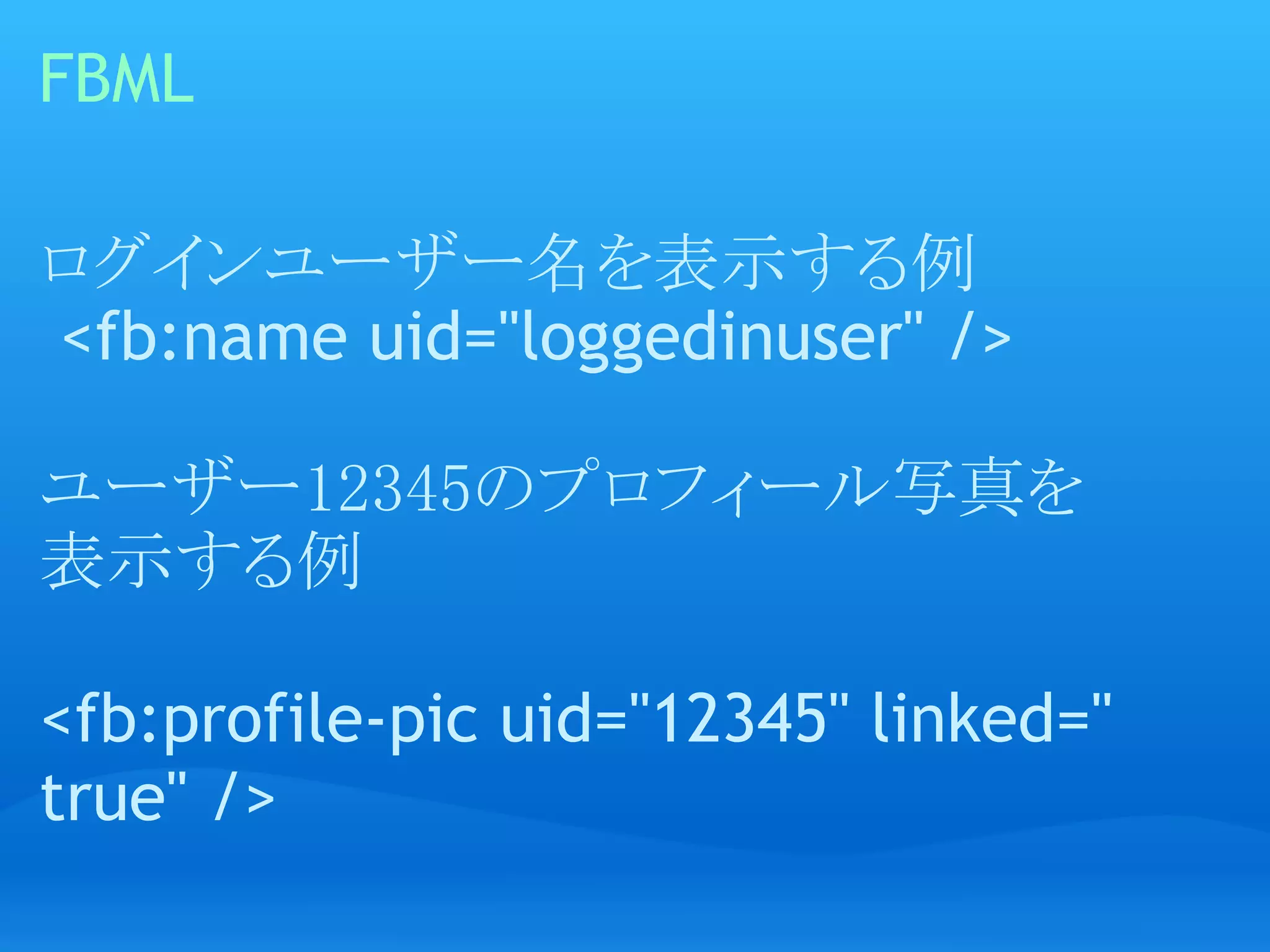 FBML

ログインユーザー名を表示する例
 <fb:name uid="loggedinuser" />

ユーザー12345のプロフィール写真を
表示する例
 
<fb:profile-pic uid="12345" linked="
true" />
 