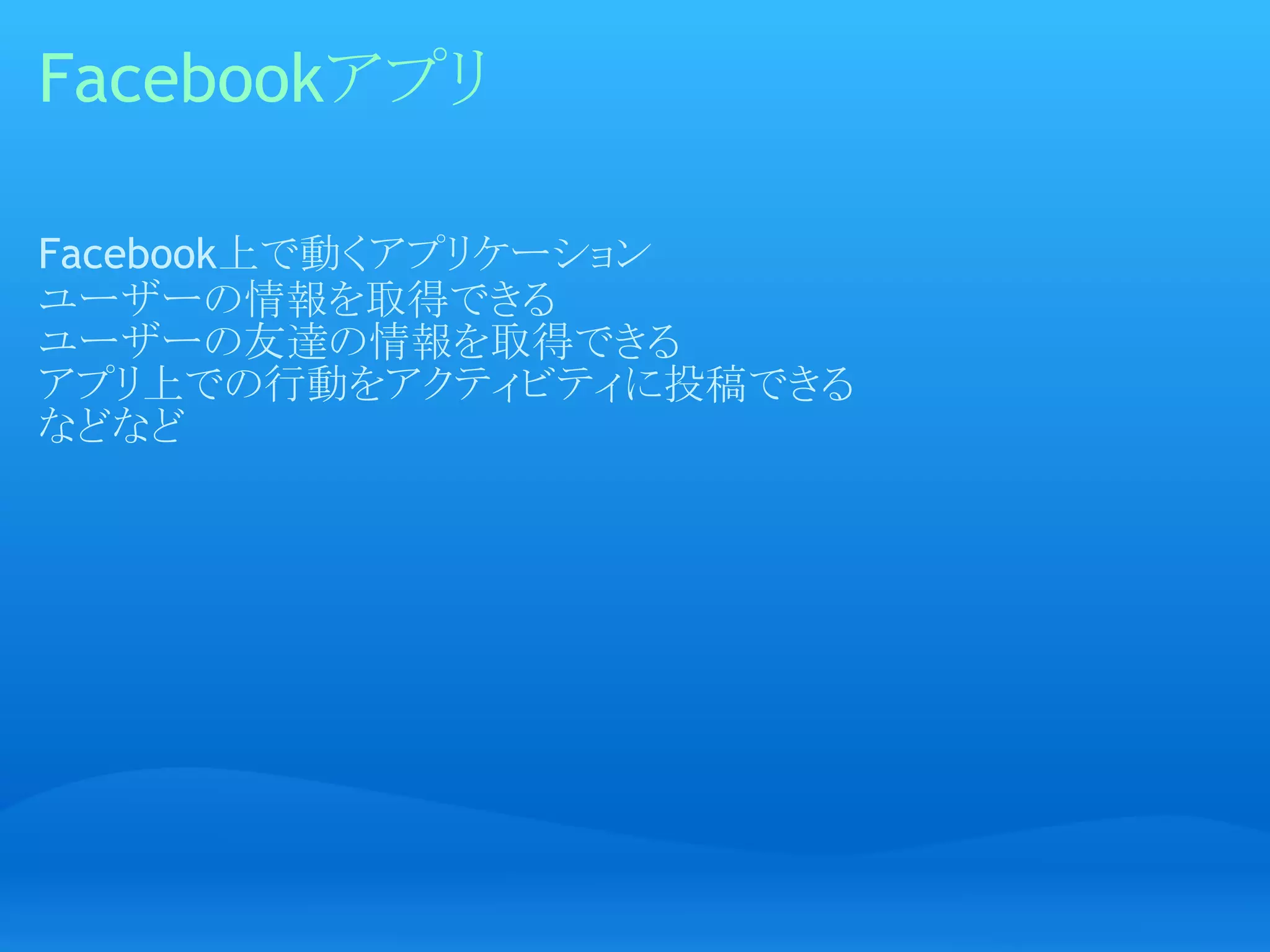 Facebookアプリ

Facebook上で動くアプリケーション
ユーザーの情報を取得できる
ユーザーの友達の情報を取得できる
アプリ上での行動をアクティビティに投稿できる
などなど
 
 