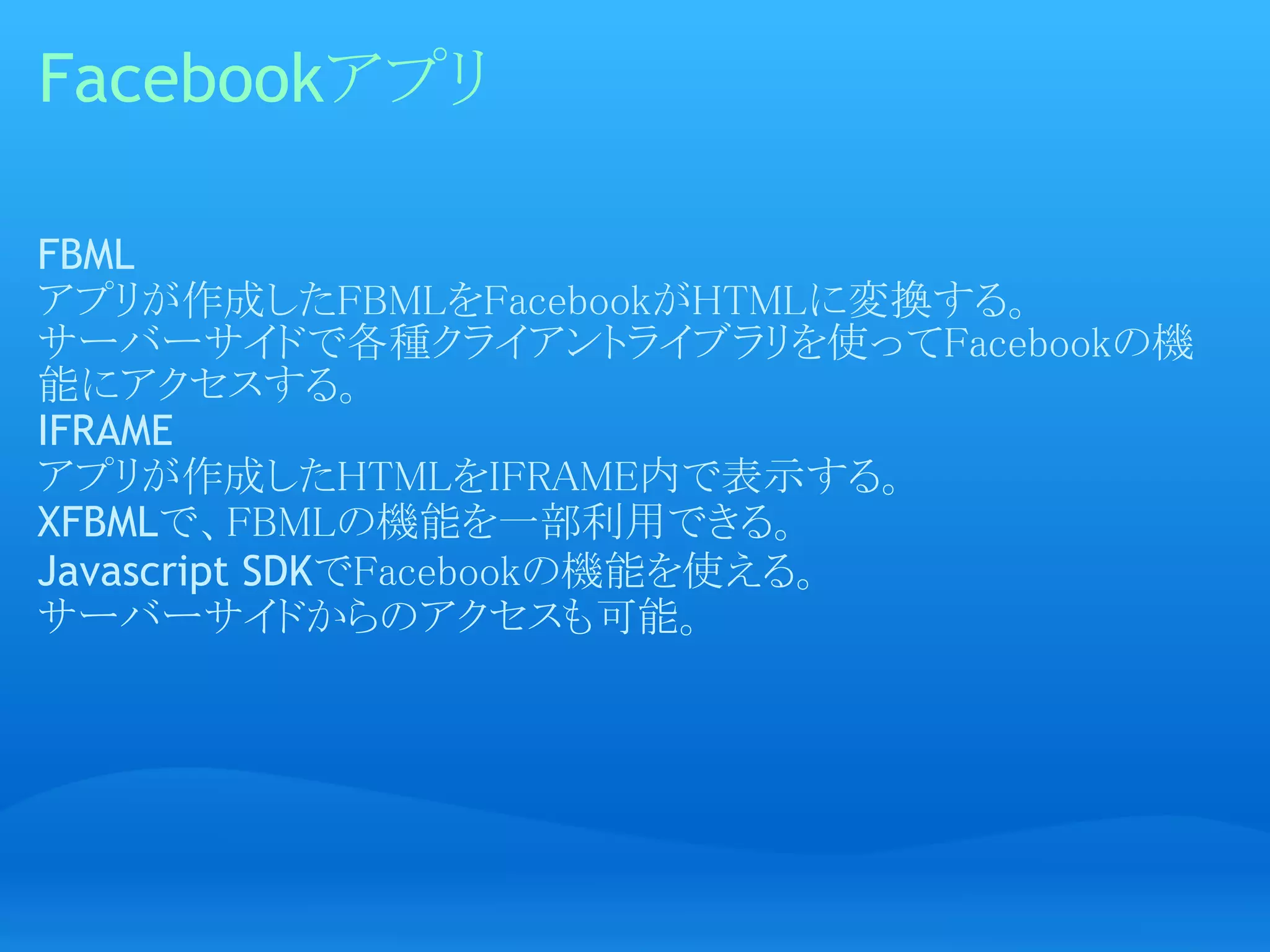 Facebookアプリ

FBML
アプリが作成したFBMLをFacebookがHTMLに変換する。
サーバーサイドで各種クライアントライブラリを使ってFacebookの機
能にアクセスする。
IFRAME
アプリが作成したHTMLをIFRAME内で表示する。
XFBMLで、FBMLの機能を一部利用できる。
Javascript SDKでFacebookの機能を使える。
サーバーサイドからのアクセスも可能。
 