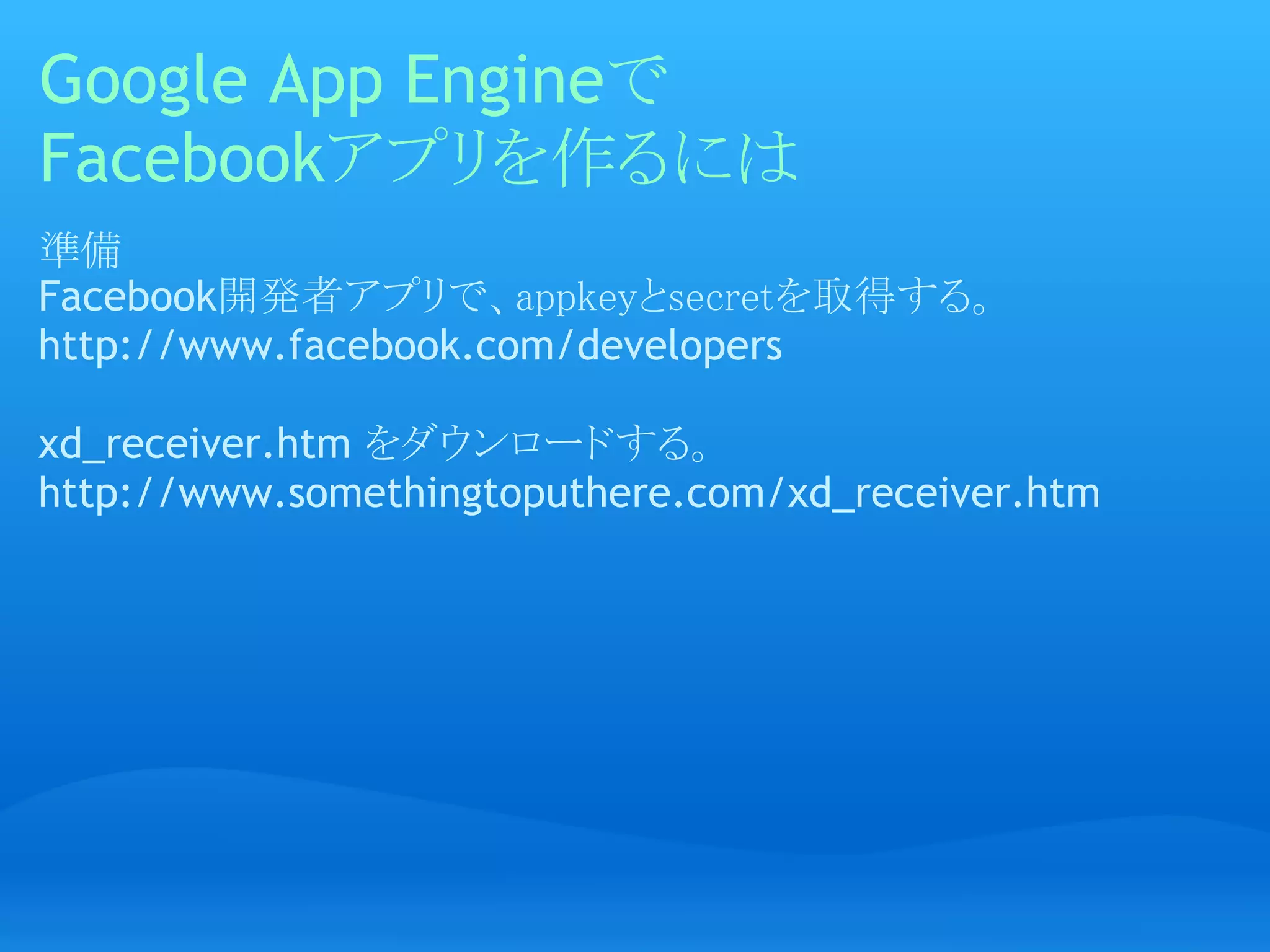 Google App Engineで
Facebookアプリを作るには
準備
Facebook開発者アプリで、appkeyとsecretを取得する。
http://www.facebook.com/developers
 
xd_receiver.htm をダウンロードする。
http://www.somethingtoputhere.com/xd_receiver.htm
 