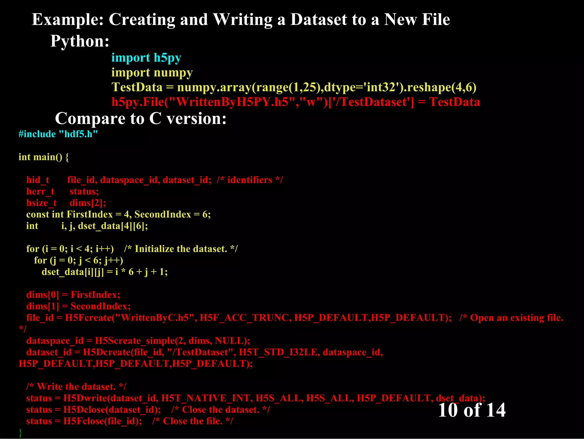 Example: Creating and Writing a Dataset to a New File Python: import h5py import numpy TestData = numpy.array(range(1,25),dtype='int32').reshape(4,6) h5py.File("WrittenByH5PY.h5","w")['/TestDataset'] = TestData Compare to C version: #include "hdf5.h" int main() { hid_t file_id, dataspace_id, dataset_id; /* identifiers */ herr_t status; hsize_t dims[2]; const int FirstIndex = 4, SecondIndex = 6; int i, j, dset_data[4][6]; for (i = 0; i < 4; i++) /* Initialize the dataset. */ for (j = 0; j < 6; j++) dset_data[i][j] = i * 6 + j + 1; dims[0] = FirstIndex; dims[1] = SecondIndex; file_id = H5Fcreate("WrittenByC.h5", H5F_ACC_TRUNC, H5P_DEFAULT,H5P_DEFAULT); /* Open an existing file. */ dataspace_id = H5Screate_simple(2, dims, NULL); dataset_id = H5Dcreate(file_id, "/TestDataset", H5T_STD_I32LE, dataspace_id, H5P_DEFAULT,H5P_DEFAULT,H5P_DEFAULT); /* Write the dataset. */ status = H5Dwrite(dataset_id, H5T_NATIVE_INT, H5S_ALL, H5S_ALL, H5P_DEFAULT, dset_data); status = H5Dclose(dataset_id); /* Close the dataset. */ status = H5Fclose(file_id); /* Close the file. */ 10 of 14 } 