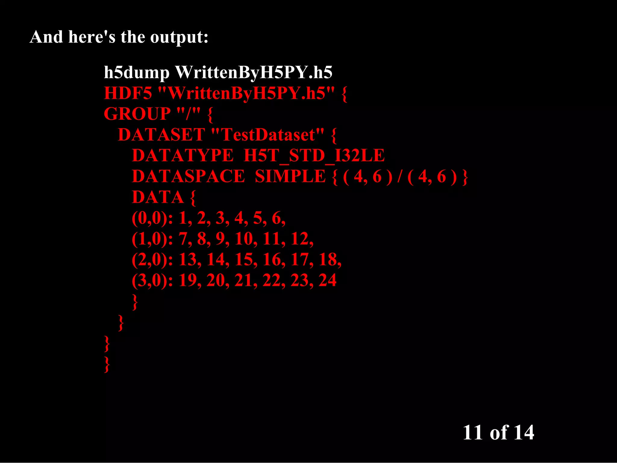 And here's the output: h5dump WrittenByH5PY.h5 HDF5 "WrittenByH5PY.h5" { GROUP "/" { DATASET "TestDataset" { DATATYPE H5T_STD_I32LE DATASPACE SIMPLE { ( 4, 6 ) / ( 4, 6 ) } DATA { (0,0): 1, 2, 3, 4, 5, 6, (1,0): 7, 8, 9, 10, 11, 12, (2,0): 13, 14, 15, 16, 17, 18, (3,0): 19, 20, 21, 22, 23, 24 } } } } 11 of 14 