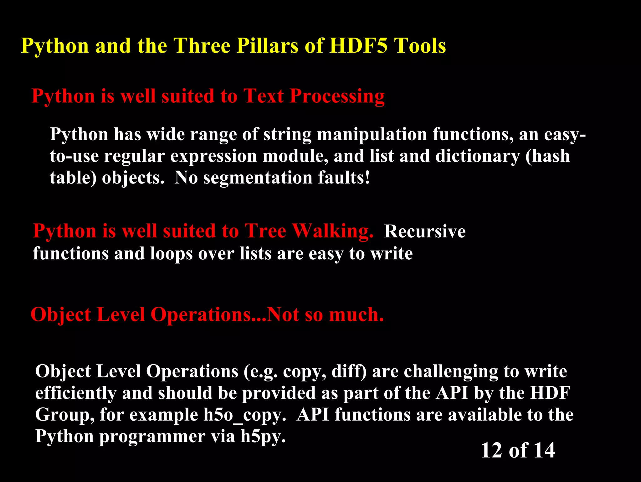 Python and the Three Pillars of HDF5 Tools Python is well suited to Text Processing Python has wide range of string manipulation functions, an easyto-use regular expression module, and list and dictionary (hash table) objects. No segmentation faults! Python is well suited to Tree Walking. Recursive functions and loops over lists are easy to write Object Level Operations...Not so much. Object Level Operations (e.g. copy, diff) are challenging to write efficiently and should be provided as part of the API by the HDF Group, for example h5o_copy. API functions are available to the Python programmer via h5py. 12 of 14 