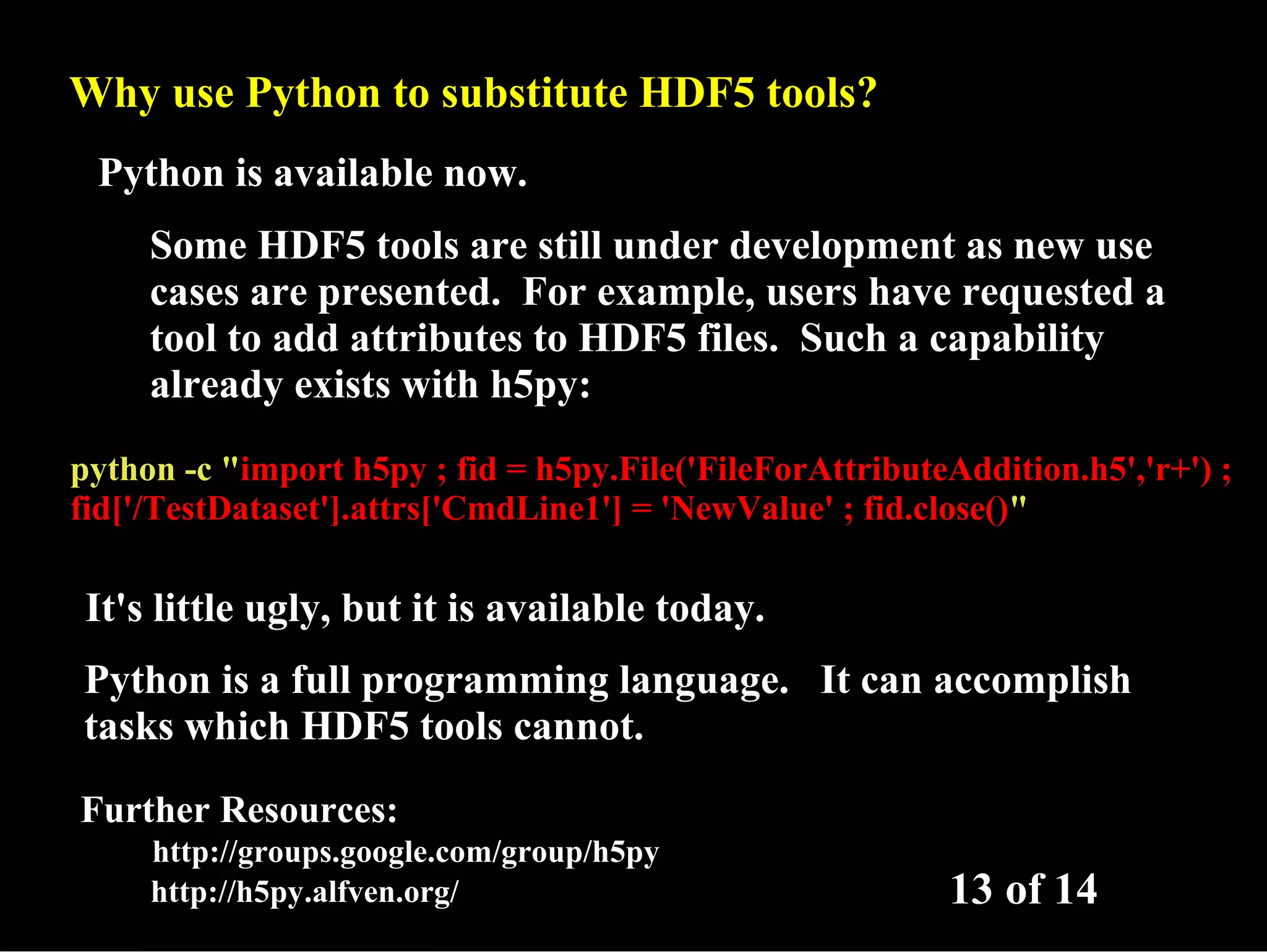 Why use Python to substitute HDF5 tools? Python is available now. Some HDF5 tools are still under development as new use cases are presented. For example, users have requested a tool to add attributes to HDF5 files. Such a capability already exists with h5py: python -c "import h5py ; fid = h5py.File('FileForAttributeAddition.h5','r+') ; fid['/TestDataset'].attrs['CmdLine1'] = 'NewValue' ; fid.close()" It's little ugly, but it is available today. Python is a full programming language. It can accomplish tasks which HDF5 tools cannot. Further Resources: http://groups.google.com/group/h5py http://h5py.alfven.org/ 13 of 14 