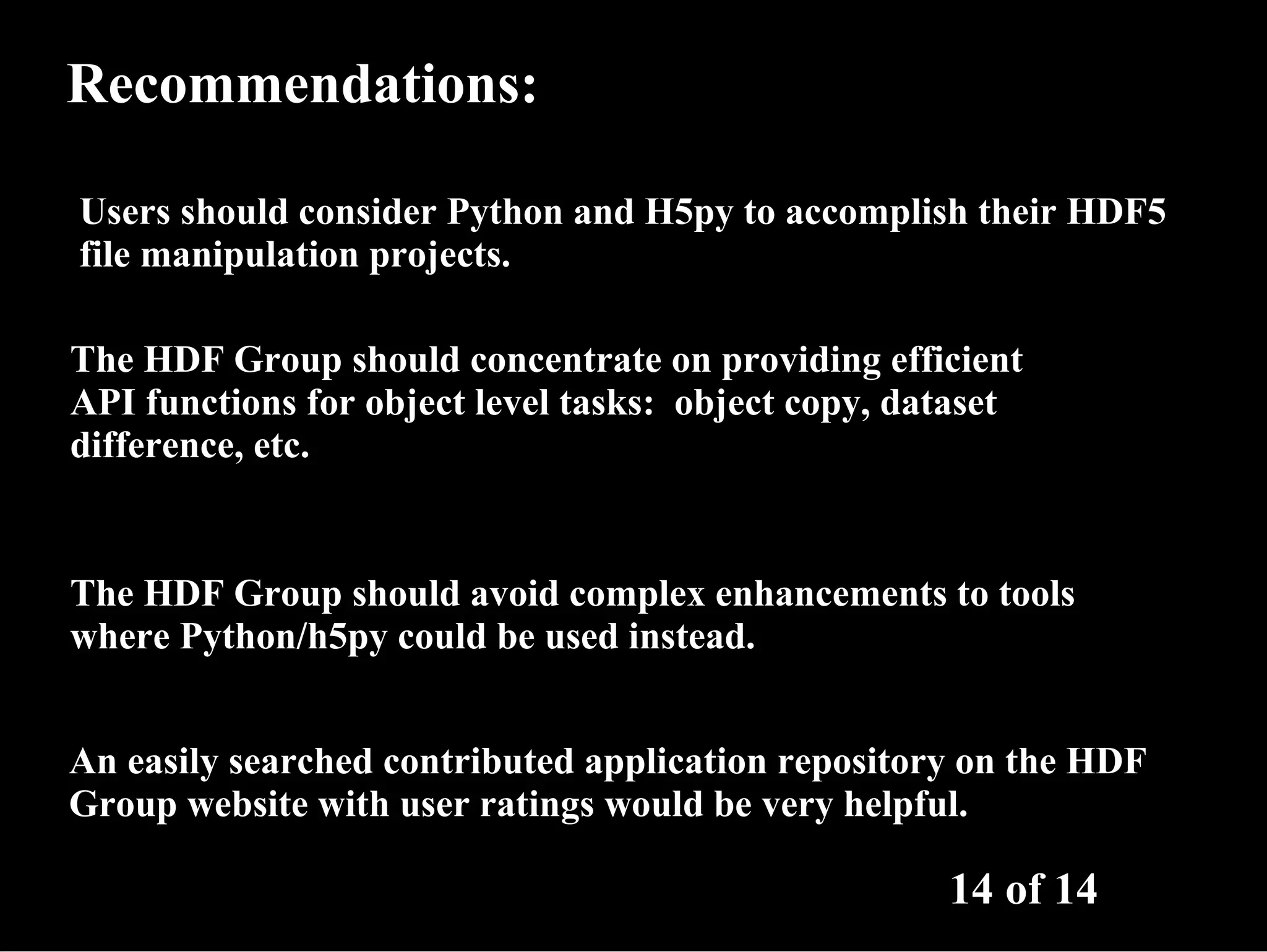 Recommendations: Users should consider Python and H5py to accomplish their HDF5 file manipulation projects. The HDF Group should concentrate on providing efficient API functions for object level tasks: object copy, dataset difference, etc. The HDF Group should avoid complex enhancements to tools where Python/h5py could be used instead. An easily searched contributed application repository on the HDF Group website with user ratings would be very helpful. 14 of 14 