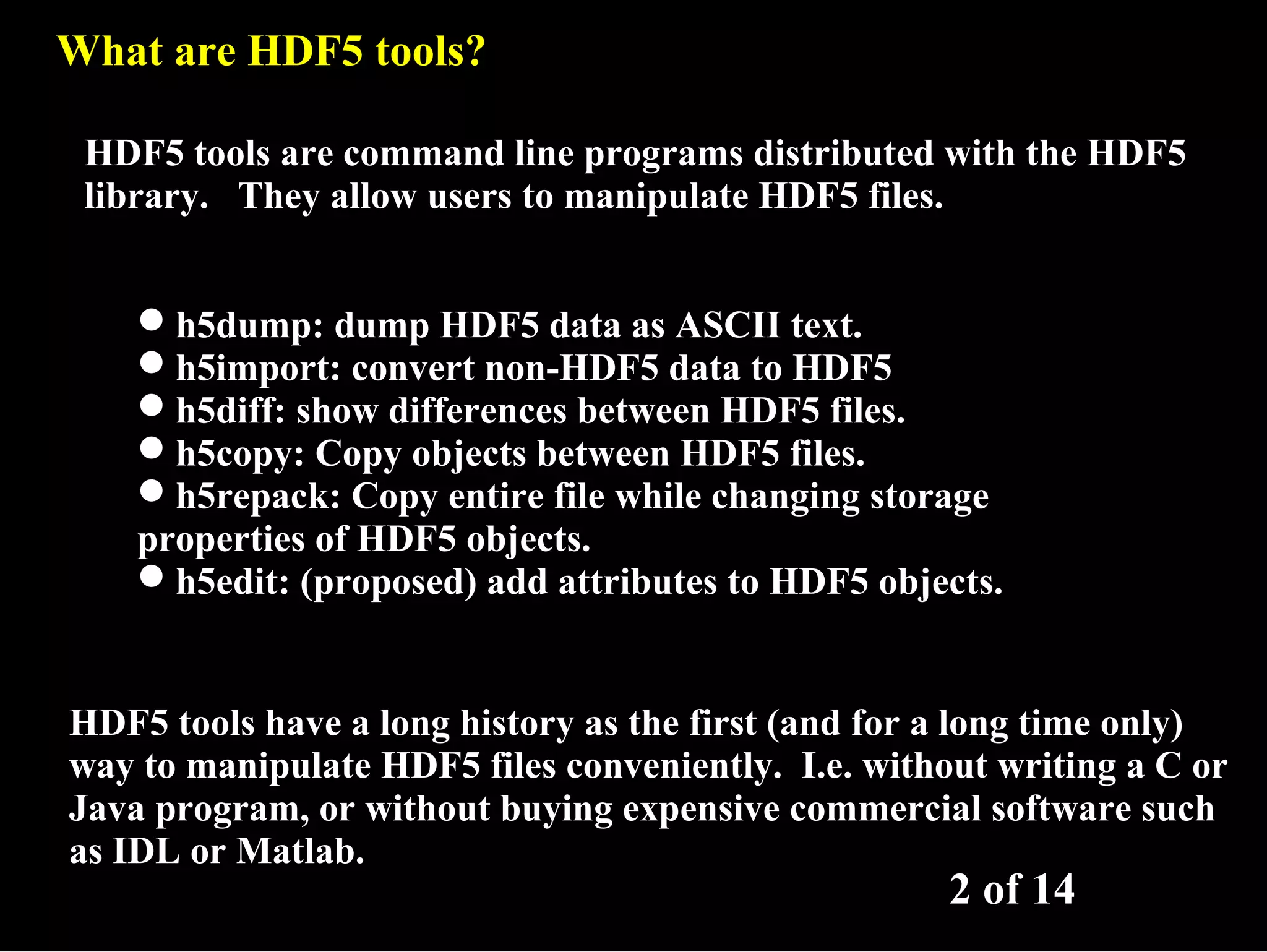 What are HDF5 tools? HDF5 tools are command line programs distributed with the HDF5 library. They allow users to manipulate HDF5 files. h5dump: dump HDF5 data as ASCII text. h5import: convert non-HDF5 data to HDF5 h5diff: show differences between HDF5 files. h5copy: Copy objects between HDF5 files. h5repack: Copy entire file while changing storage properties of HDF5 objects. h5edit: (proposed) add attributes to HDF5 objects. HDF5 tools have a long history as the first (and for a long time only) way to manipulate HDF5 files conveniently. I.e. without writing a C or Java program, or without buying expensive commercial software such as IDL or Matlab. 2 of 14 